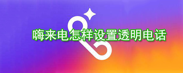 嗨來(lái)電如何設(shè)置透明電話？嗨來(lái)電透明電話設(shè)置方法分享